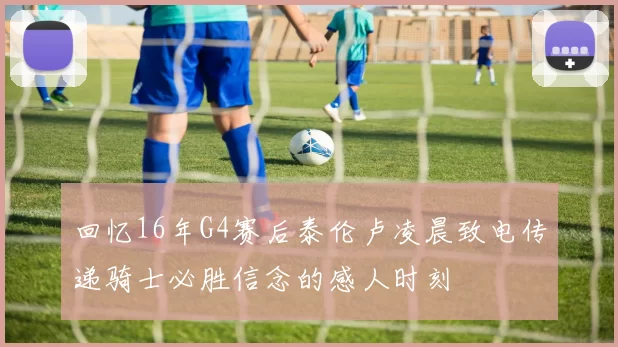 回忆16年G4赛后泰伦卢凌晨致电传递骑士必胜信念的感人时刻