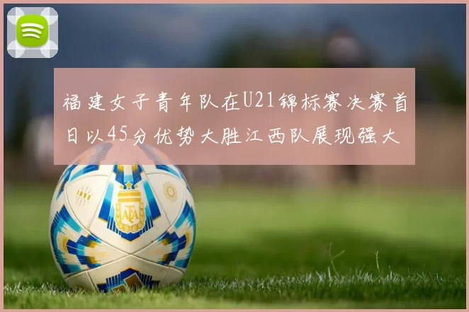 福建女子青年队在U21锦标赛决赛首日以45分优势大胜江西队展现强大实力