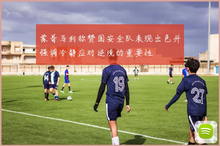 蒙哥马利称赞国安全队表现出色并强调冷静应对逆境的重要性