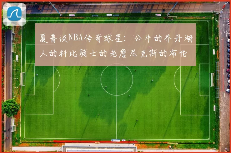 夏普谈NBA传奇球星：公牛的乔丹湖人的科比骑士的老詹尼克斯的布伦森