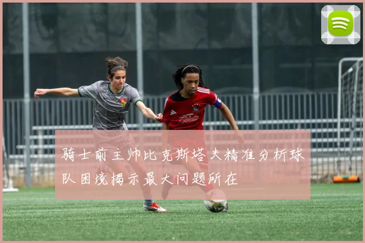 骑士前主帅比克斯塔夫精准分析球队困境揭示最大问题所在
