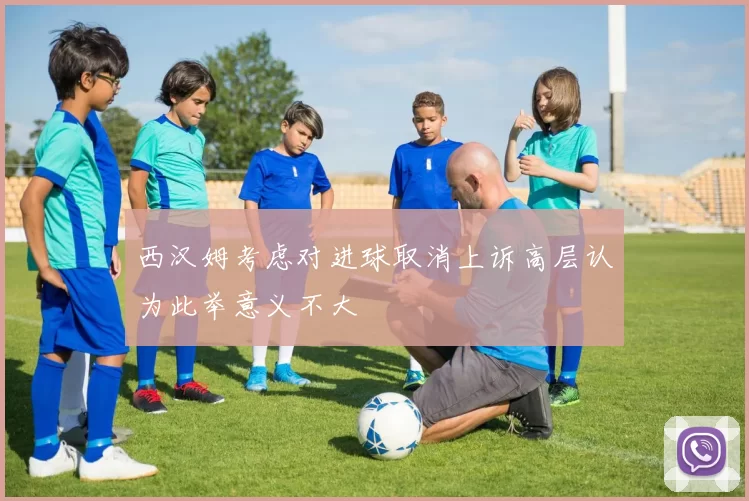 西汉姆考虑对进球取消上诉高层认为此举意义不大