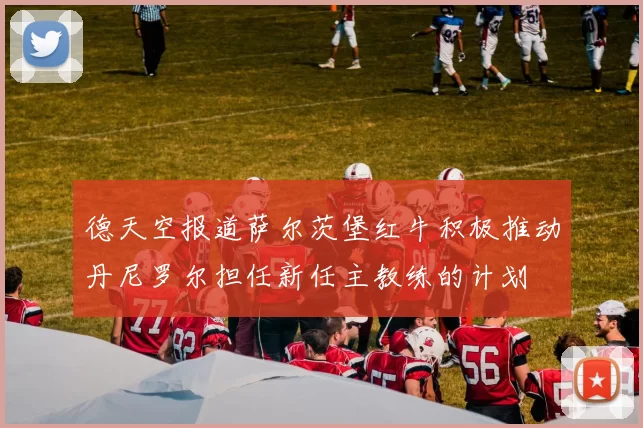 德天空报道萨尔茨堡红牛积极推动丹尼罗尔担任新任主教练的计划