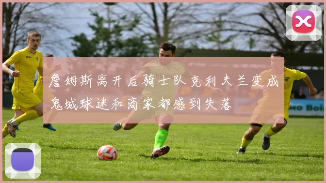 詹姆斯离开后骑士队克利夫兰变成鬼城球迷和商家都感到失落