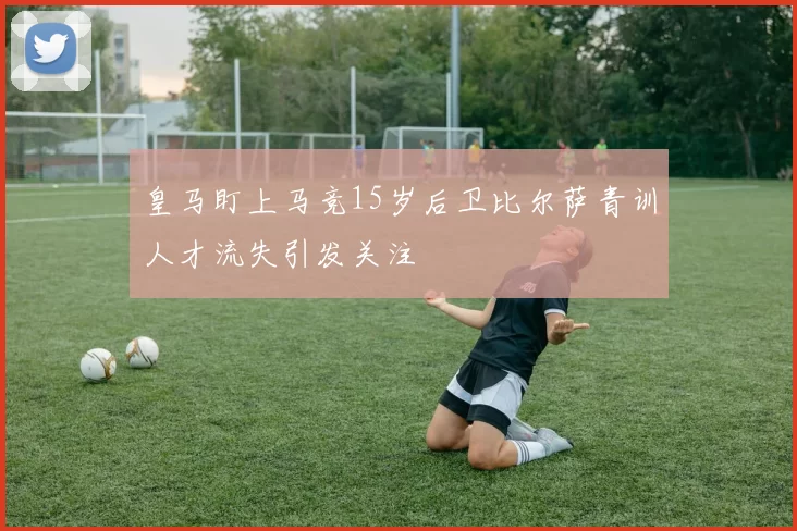 皇马盯上马竞15岁后卫比尔萨青训人才流失引发关注