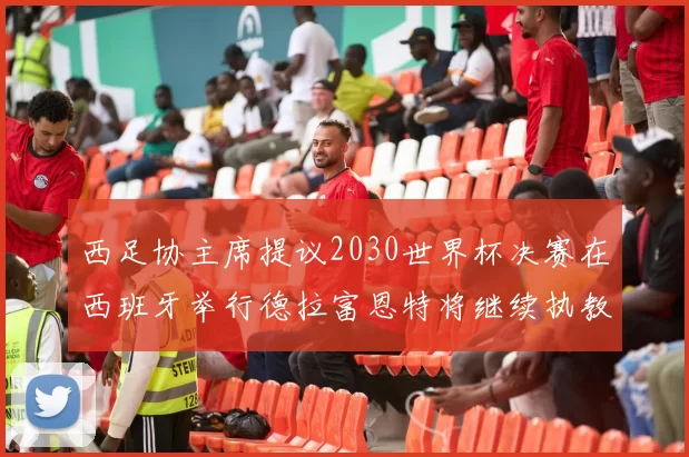 西足协主席提议2030世界杯决赛在西班牙举行德拉富恩特将继续执教国家队