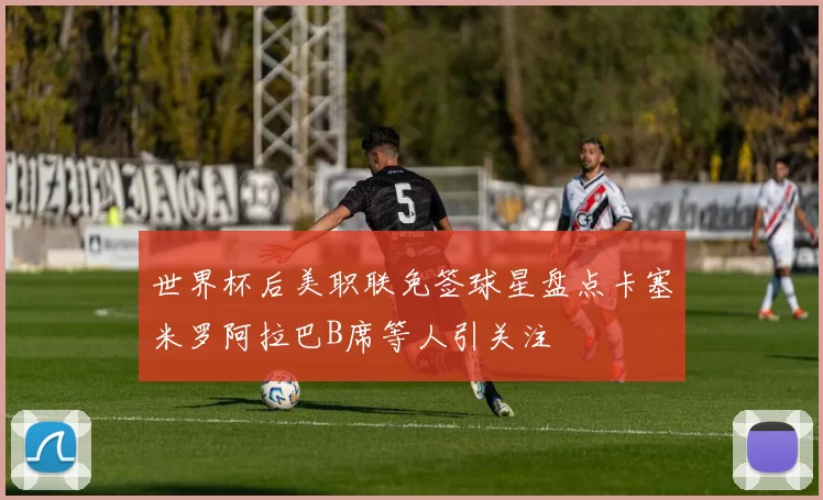 世界杯后美职联免签球星盘点卡塞米罗阿拉巴B席等人引关注