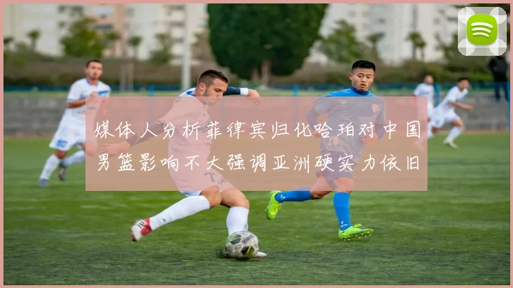 媒体人分析菲律宾归化哈珀对中国男篮影响不大强调亚洲硬实力依旧强劲