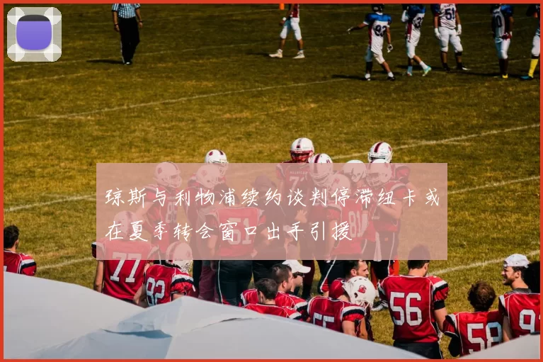 琼斯与利物浦续约谈判停滞纽卡或在夏季转会窗口出手引援