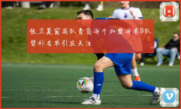 张卫夏窗离队青岛海牛加盟海港B队替补名单引发关注