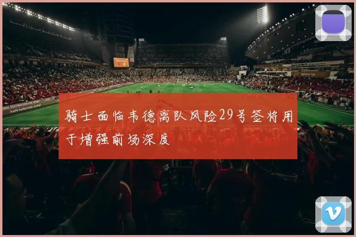 骑士面临韦德离队风险29号签将用于增强前场深度