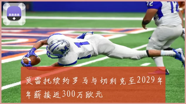 莫雷托续约罗马与切利克至2029年年薪接近300万欧元