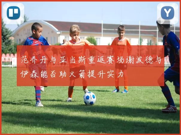 范乔丹与亚当斯重返赛场谢泼德与伊森能否助火箭提升实力