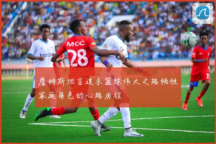 詹姆斯坦言追求篮球伟大之路牺牲家庭角色的心路历程