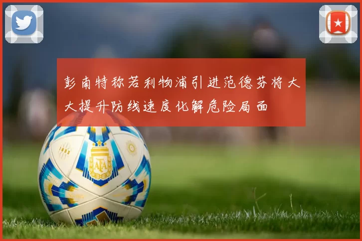 彭南特称若利物浦引进范德芬将大大提升防线速度化解危险局面