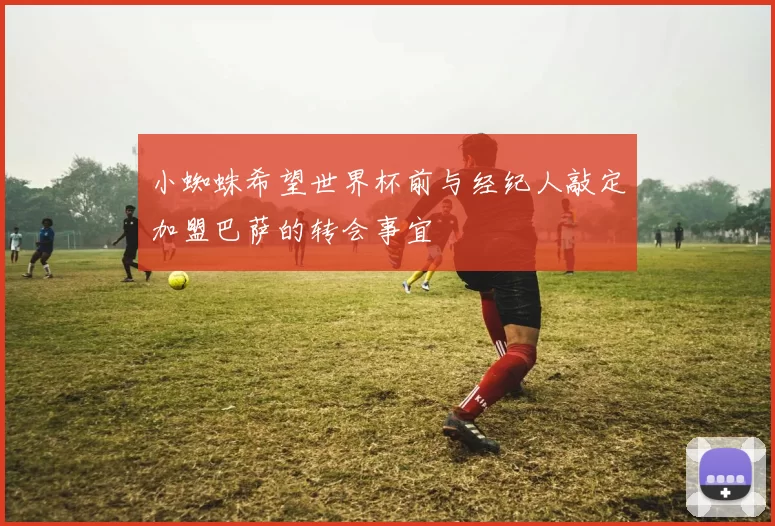 小蜘蛛希望世界杯前与经纪人敲定加盟巴萨的转会事宜