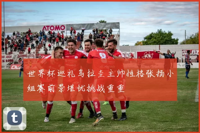 世界杯巡礼乌拉圭主帅性格张扬小组赛前景堪忧挑战重重